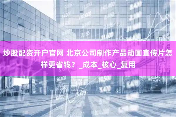 炒股配资开户官网 北京公司制作产品动画宣传片怎样更省钱？_成本_核心_复用