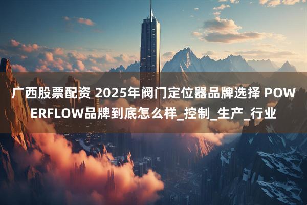 广西股票配资 2025年阀门定位器品牌选择 POWERFLOW品牌到底怎么样_控制_生产_行业