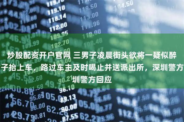 炒股配资开户官网 三男子凌晨街头欲将一疑似醉酒女子抬上车，路过车主及时喝止并送派出所，深圳警方回应