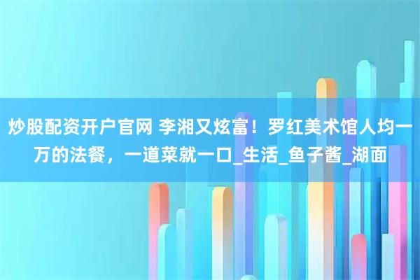 炒股配资开户官网 李湘又炫富！罗红美术馆人均一万的法餐，一道菜就一口_生活_鱼子酱_湖面