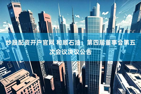 炒股配资开户官网 和顺石油：第四届董事会第五次会议决议公告