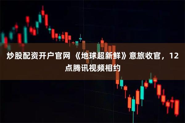 炒股配资开户官网 《地球超新鲜》意旅收官，12点腾讯视频相约