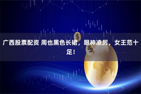 广西股票配资 周也黑色长裙，眼神凌厉，女王范十足！