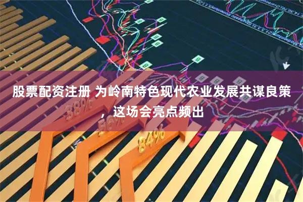 股票配资注册 为岭南特色现代农业发展共谋良策，这场会亮点频出