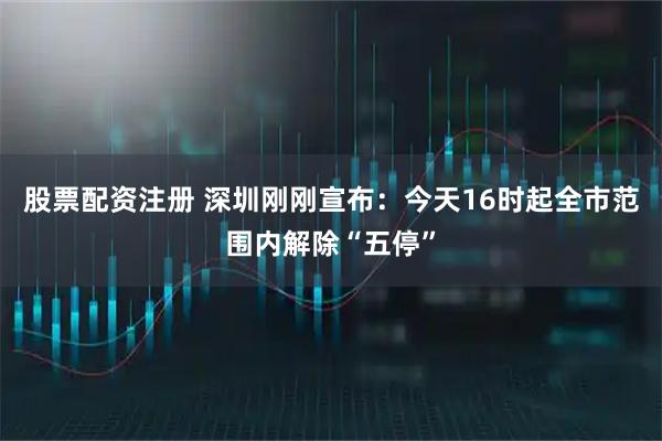 股票配资注册 深圳刚刚宣布：今天16时起全市范围内解除“五停”