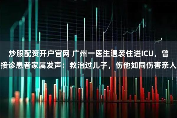 炒股配资开户官网 广州一医生遇袭住进ICU，曾接诊患者家属发声：救治过儿子，伤他如同伤害亲人