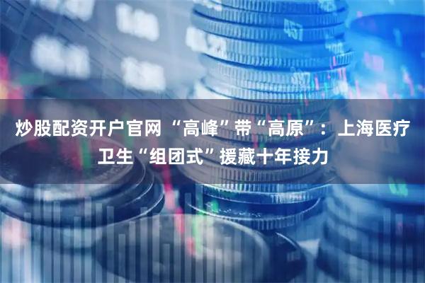 炒股配资开户官网 “高峰”带“高原”：上海医疗卫生“组团式”援藏十年接力