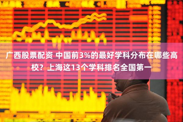 广西股票配资 中国前3%的最好学科分布在哪些高校？上海这13个学科排名全国第一