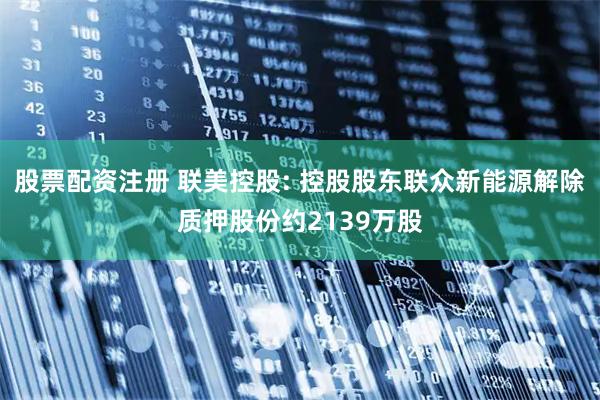 股票配资注册 联美控股: 控股股东联众新能源解除质押股份约2139万股