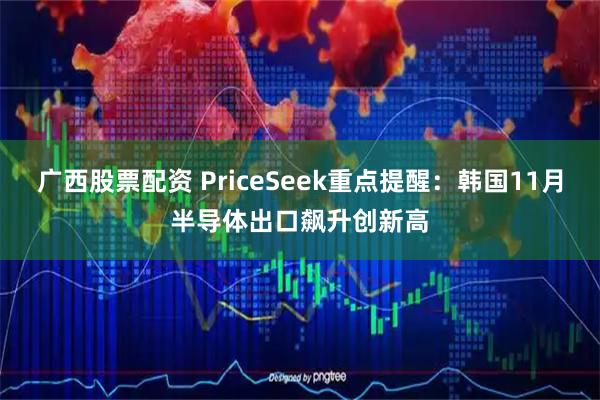 广西股票配资 PriceSeek重点提醒：韩国11月半导体出口飙升创新高
