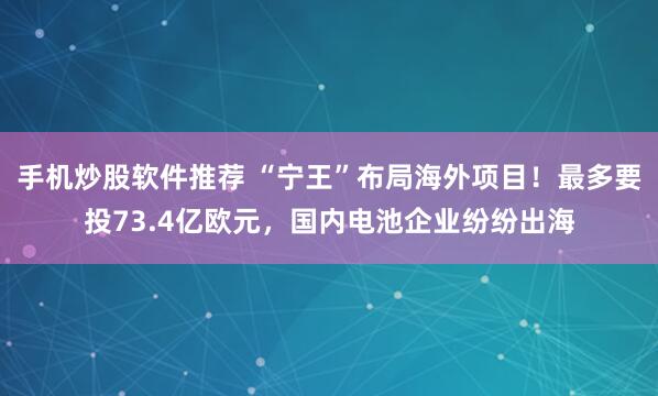 手机炒股软件推荐 “宁王”布局海外项目！最多要投73.4亿欧元，国内电池企业纷纷出海