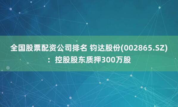 全国股票配资公司排名 钧达股份(002865.SZ)：控股股东质押300万股