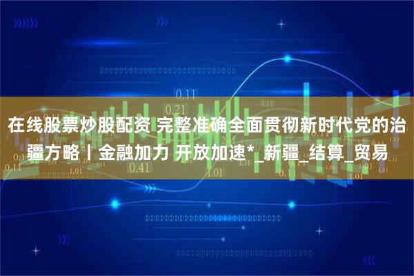 在线股票炒股配资 完整准确全面贯彻新时代党的治疆方略丨金融加力 开放加速*_新疆_结算_贸易
