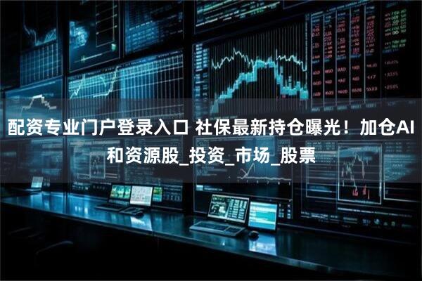配资专业门户登录入口 社保最新持仓曝光！加仓AI和资源股_投资_市场_股票
