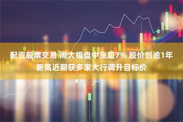 配资股票交易 周大福盘中涨超7% 股价创逾1年新高近期获多家大行调升目标价