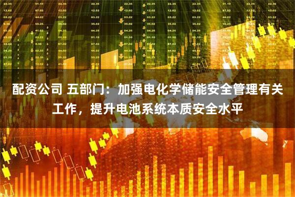 配资公司 五部门：加强电化学储能安全管理有关工作，提升电池系统本质安全水平