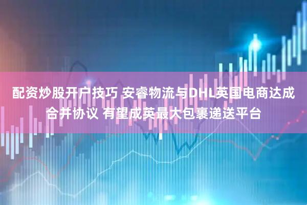 配资炒股开户技巧 安睿物流与DHL英国电商达成合并协议 有望成英最大包裹递送平台