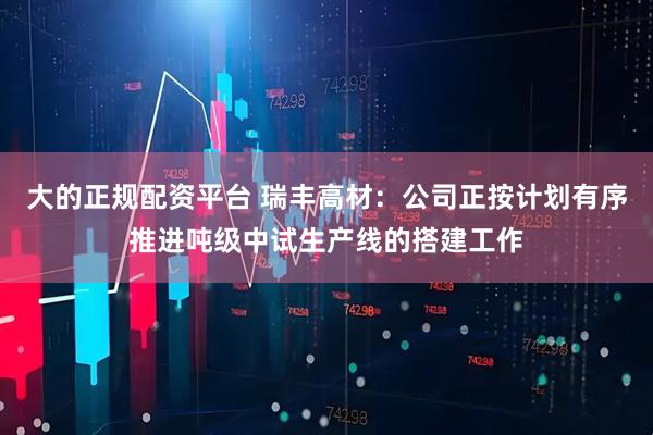 大的正规配资平台 瑞丰高材：公司正按计划有序推进吨级中试生产线的搭建工作