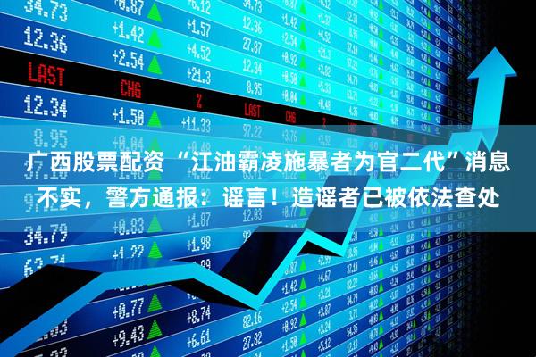 广西股票配资 “江油霸凌施暴者为官二代”消息不实，警方通报：谣言！造谣者已被依法查处