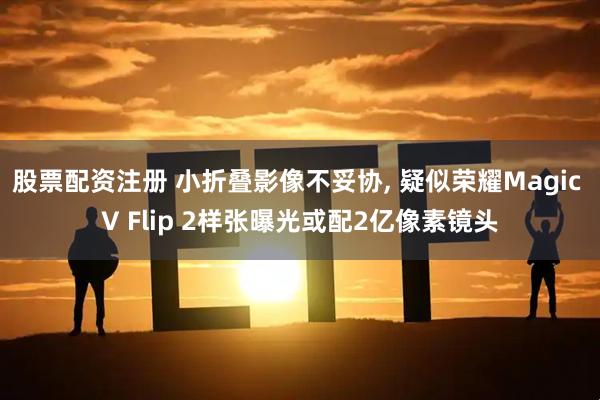 股票配资注册 小折叠影像不妥协, 疑似荣耀Magic V Flip 2样张曝光或配2亿像素镜头